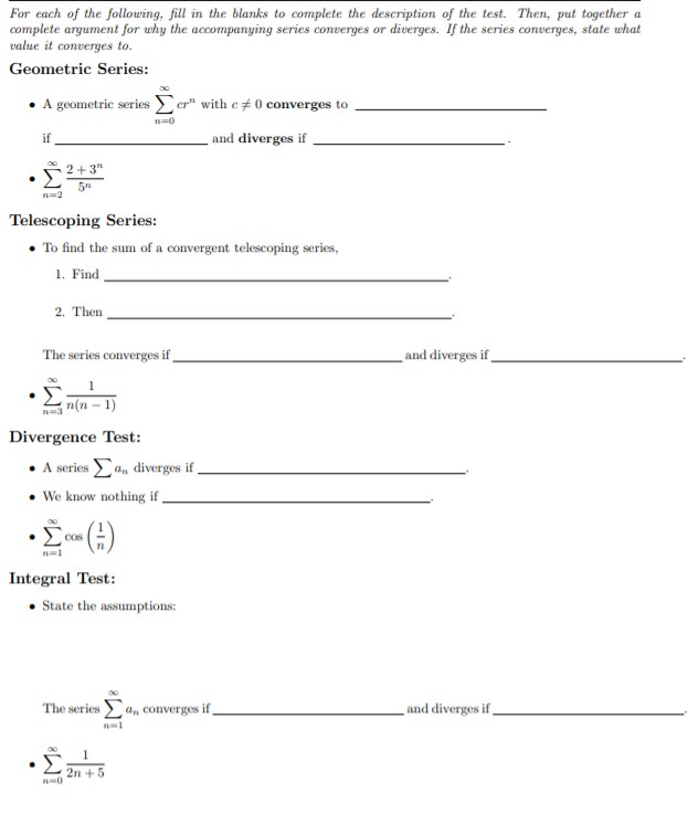 For each of the following, fill in the blanks to complete the description of the test. Then, put together a
complete argument for why the accompanying series converges or diverges. If the series converges, state what
value it converges to.
Geometric Series:
A geometric series
with e 0 converges to
if
and diverges if
2+3
5T
n-2
Telescoping Series:
To find the sum of a convergent telescoping series,
1. Find
2. Then
_and diverges if
The series converges if
(n-1)
Divergence Test:
diverges if
A series
We know nothing if
()
Integral Test:
Cos
State the assumptions:
and diverges if
The series an Converges if_
Σ
2n 5
