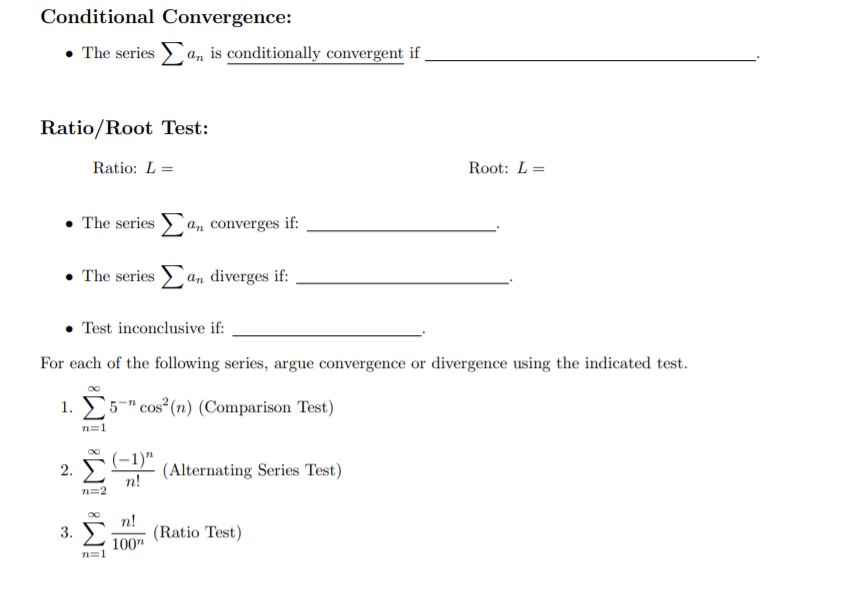 Conditional Convergence:
n is conditionally convergent if
The series
Ratio/Root Test:
Root: L
Ratio: L
Σ
The series
an converges if
The series an diverges if:
Test inconclusive if
For each of the following series, argue convergence or divergence using the indicated test.
1. 5- cos2(n) (Comparison Test)
COs
n=1
(-1)"
n!
a(Alternating Series Test)
2.
n 2
n!
(Ratio Test)
100
n=1
3.
