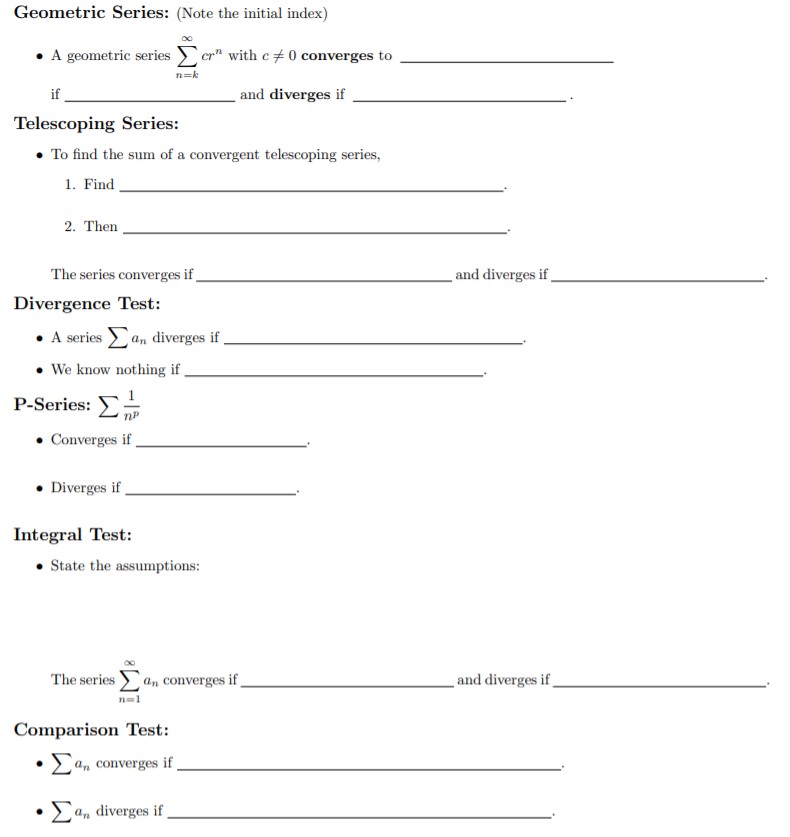 Geometric Series: (Note the initial index)
A geometric series
cr" with c0 converges to
n-k
if
and diverges if
Telescoping Series:
To find the sum of a convergent telescoping series,
1. Find
2. Then
_and diverges if
The series converges if
Divergence Test:
A seriesn diverges if
We know nothing if
P-Series:
np
Converges if
Diverges if
Integral Test:
State the assumptions:
The series
and diverges if
an converges if
n1
Comparison Test:
an converges if
. Σ, diverges if,
