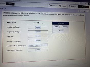 nt Score:
of 19
>
41.8%
Description
positively charged
negatively charged
no charge
outside the nucleus
components of the nucleus
Match the subatomic particles to the statements that describe them. Some answer choices may be used more than once, and some
descriptions require multiple answers.
have significant mass
Incorrect
protons
Particle
protons
electrons
neutrons.
electrons
neutrons
protons
Resources
electrons
Ex Give Up?
Answer Bank
protons
neutrons
A
electrons
Feedback
to
Try Again
Attempt 1