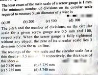 The least count of the main scale of a screw gauge is 1 mm.
The minimum number of divisions on its circular scale
required to measure 5 um diameter of a wire is
(a) 50
(b) 200
(c) 500
(d) 100
The pitch and the number of divisions, on the circular
scale for a given screw gauge are 0.5 mm and 100,
respectively. When the screw gauge is fully tightened
without any object, the zero of its circular scale lies 3
divisions below the m an line.
The readings of the ain scale and the circular scale for a
thin sheet ar 5.5 mm un 18 respectively, the thickness of
this sheet is
(а) 5.950 mm
(c) 5.755 mm
(b) 5.725 mm
(d) 5.740 mm
