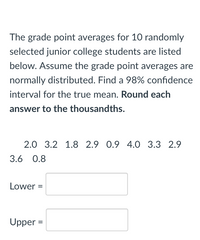 The grade point averages for 10 randomly
selected junior college students are listed
below. Assume the grade point averages are
normally distributed. Find a 98% confidence
interval for the true mean. Round each
answer to the thousandths.
2.0 3.2 1.8 2.9 0.9 4.0 3.3 2.9
3.6 0.8
Lower =
Upper =
