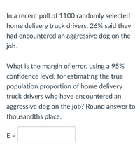 In a recent poll of 1100 randomly selected
home delivery truck drivers, 26% said they
had encountered an aggressive dog on the
job.
What is the margin of error, using a 95%
confidence level, for estimating the true
population proportion of home delivery
truck drivers who have encountered an
aggressive dog on the job? Round answer to
thousandths place.
E =
