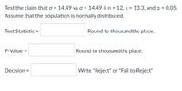 Test the claim that o =
14.49 vs o < 14.49 if n = 12, s = 13.3, and a = 0.05.
Assume that the population is normally distributed.
Test Statistic
Round to thousandths place.
P-Value =
Round to thousandths place.
%D
Decision =
Write "Reject" or "Fail to Reject"
