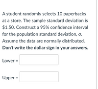 A student randomly selects 10 paperbacks
at a store. The sample standard deviation is
$1.50. Construct a 95% confidence interval
for the population standard deviation, o.
Assume the data are normally distributed.
Don't write the dollar sign in your answers.
Lower =
Upper =
