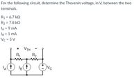 For the following circuit, determine the Thevenin voltage, in V, between the two
terminals.
R1 = 6.7 kΩ
R₂ = 7.8kQ
IA = 9 MA
IB = 1 mA
Vc = 5V
A(†
R₁
VTH
B†
R₂
Vc