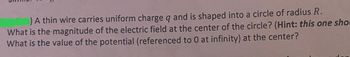 ### Problem Statement

A thin wire carries uniform charge \( q \) and is shaped into a circle of radius \( R \).

1. What is the magnitude of the electric field at the center of the circle? *(Hint: this one should...)*
2. What is the value of the potential (referenced to 0 at infinity) at the center?