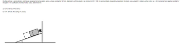 Khufra works at a spring factory and he was assigned to test a certain spring, whose constant is 50 N/m, attached to a 50-kg block in an incline (8=30°). With the spring initially at equilibrium position, the block was pushed 0.3 meters up the incline by a 50-N external force applied parallel to
the path. If the coefficient of kinetic friction is 0.3, determine the:
a) normal force (in Newtons)
b) work done by the spring (in Joules)
PANY