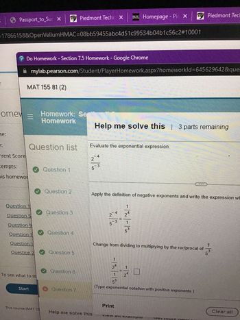 ● Passport_to_Suc X
=17866158&OpenVellumHMAC-08bb59455abc4d51c99534b04b1c56c2#10001
ne:
omew
2.
P Do Homework - Section 7.5 Homework - Google Chrome
mylab.pearson.com/Student/PlayerHomework.aspx?homeworkId=645629642&ques
MAT 155 81 (2)
=
rrent Scorel
tempts:
his homewor
Question list
Question 1
Question 5
Question 9
Question 1
✔Question 1
Start
Homework: Se
Homework
✔ Question 2
✔Question 3
To see what to st
Question 1
Question 2✔ Question 5
✔ Question 4
This course (MAT 15
Piedmont Tech X| D²L Homepage - Pix Piedmont Tec
Question 6
Question 7
Help me solve this 3 parts remaining
Evaluate the exponential expression.
2
5-3
Help me solve this
Apply the definition of negative exponents and write the expression wi
- 4
-|~~ | - | 30
II
-|-~|- | 20
1
Print
1
3
Change from dividing to multiplying by the reciprocal of
(Type exponential notation with positive exponents.)
..
VIGW all Callipic
5
3
Clear all