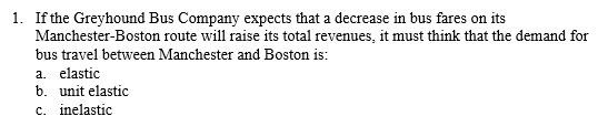 1. If the Greyhound Bus Company expects that a decrease in bus fares on its
Manchester-Boston route will raise its total revenues, it must think that the demand for
bus travel between Manchester and Boston is:
a. elastic
b. unit elastic
c. inelastic
