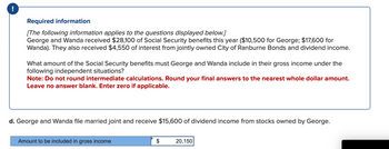 !
Required information
[The following information applies to the questions displayed below.]
George and Wanda received $28,100 of Social Security benefits this year ($10,500 for George; $17,600 for
Wanda). They also received $4,550 of interest from jointly owned City of Ranburne Bonds and dividend income.
What amount of the Social Security benefits must George and Wanda include in their gross income under the
following independent situations?
Note: Do not round intermediate calculations. Round your final answers to the nearest whole dollar amount.
Leave no answer blank. Enter zero if applicable.
d. George and Wanda file married joint and receive $15,600 of dividend income from stocks owned by George.
Amount to be included in gross income
$
20,150