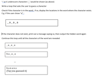 ''or 6 underscore characters '' would be shown (as above)
Write a loop that asks the user to guess a character
Check if the character is in the word.. if so, display the locations in the word where the character exists.
E.g. if the user chose "a" :
a_a_a
If the character does not exist, print out a message saying so, then output the hidden word again
Continue this loop until all the characters of the word are revealed
a_a _ a
ba_a_a
banana
(Yay you guessed it)
