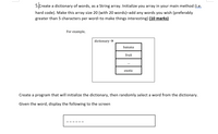 5freate
a dictionary of words, as a String array. Initialize you array in your main method (i.e.
hard code). Make this array size 20 (with 20 words)-add any words you wish (preferably
greater than 5 characters per word-to make things interesting) (10 marks)
For example,
dictionary →
banana
fruit
...
exotic
Create a program that will initialize the dictionary, then randomly select a word from the dictionary.
Given the word, display the following to the screen
