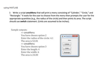 using MATLAB
1- Write a script areaMenu that will print a menu consisting of "Cylinder," "Circle," and
"Rectangle." It waits for the user to choose from the menu then prompts the user for the
appropriate quantities (e.g., the radius of the circle) and then prints its area. The script
should use switch statement. (Units are assumed to be inches).
Sample outputs:
>> areaMenu
You have chosen option 2
Enter the radius of the circle: 4.1
The area is 52.81
>> areaMenu
You have chosen option 3
Enter the length: 4
Enter the width: 6
The area is 24.00
M.S
Menu
Cylinder
Circle
Rectangle