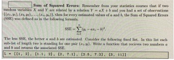 Sum of Squared Errors: Remember from your statistics courses that if two
random variables X and Y are related by a relation YaX+b and you had a set of observations
{(1, 1), (2, 2)..... (z.)). then for every estimated values of a and b, the Sum of Squared Errors
(SSE) was defined as in the following formula.
SSE(-ar-b)².
1-1
The less SSE, the better a and b are estimated. Consider the following fixed list. In this list each
sub-list of length two is standing for one pair (z.). Write a function that recieves two numbers a
and b and returns the associated SSE.
L- [[1, 2], [1.1, 2], [2, 7.1), (2.5, 7.21, (3, 11]]