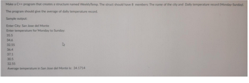 Make a C++ program that creates a structure named WeeklyTemp. The struct should have 8 members: The name of the city and Daily temperature record (Monday-Sunday).
The program should give the average of daily temperature record.
Sample output:
Enter City: San Jose del Monte
Enter temperature for Monday to Sunday:
35.5
34.6
32.55
36.4
37.1
30.5
32.55
Average temperature in San Jose del Monte is: 34.1714