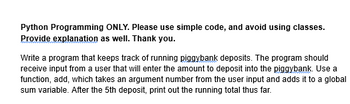 Python Programming ONLY. Please use simple code, and avoid using classes.
Provide explanation as well. Thank you.
Write a program that keeps track of running piggybank deposits. The program should
receive input from a user that will enter the amount to deposit into the piggybank. Use a
function, add, which takes an argument number from the user input and adds it to a global
sum variable. After the 5th deposit, print out the running total thus far.