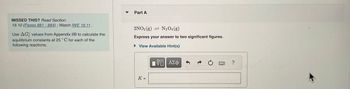 MISSED THIS? Read Section
19.10 (Pages 881 884); Watch IWE 19.11.
Use AG values from Appendix IIB to calculate the
equilibrium constants at 25°C for each of the
following reactions.
Part A
2NO2 (g)
N2O4 (g)
Express your answer to two significant figures.
► View Available Hint(s)
K =
πΨΕΙ ΑΣΦ
?