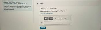 MISSED THIS? Read Section
19.10 (Pages 881-884); Watch IWE 19.11.
Use AG values from Appendix IIB to calculate the
equilibrium constants at 25°C for each of the
following reactions.
Part B
³H₂(g) + ½P4(g) = PH3(g)
Express your answer to two significant figures.
► View Available Hint(s)
K=
Submit
VE ΑΣΦ
Ć
3 ?