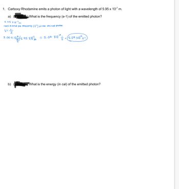 Here is the transcription and explanation of the educational content provided in the image:

---

**1. Carboxy Rhodamine emits a photon of light with a wavelength of \(5.95 \times 10^{-7}\) m.**

   a) **What is the frequency (s\(^{-1}\)) of the emitted photon?**

   - **Solution:**
     \[
     \text{Wavelength} = 5.95 \times 10^{-7} \, \text{m}
     \]
     We need to find the frequency (ν) of the emitted photon using the formula:
     \[
     \nu = \frac{c}{\lambda}
     \]
     where \( c = 3.00 \times 10^8 \, \text{m/s} \) is the speed of light.
     Plugging in the values:
     \[
     \nu = \frac{3.00 \times 10^8 \, \text{m/s}}{5.95 \times 10^{-7} \, \text{m}}
     \]
     \[
     \nu = 5.04 \times 10^{14} \, \text{s}^{-1}
     \]

   b) **What is the energy (in cal) of the emitted photon?**

   - The calculation for the energy in calories is not provided in the image.

---

**Explanation of Diagram/Graph:**

The problem includes handwritten calculations to determine the frequency of light. The formula shown depicts how frequency (\(\nu\)) is calculated using the known speed of light \(c\) and the given wavelength \(\lambda\). No additional diagrams or graphs are present.