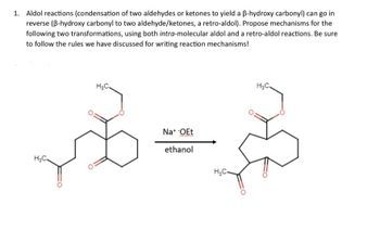 1. Aldol reactions (condensation of two aldehydes or ketones to yield a ẞ-hydroxy carbonyl) can go in
reverse (B-hydroxy carbonyl to two aldehyde/ketones, a retro-aldol). Propose mechanisms for the
following two transformations, using both intra-molecular aldol and a retro-aldol reactions. Be sure
to follow the rules we have discussed for writing reaction mechanisms!
H₂C.
H&C.
Na+ -OEt
ethanol
H₂C-
H₂C.