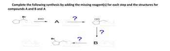 Complete the following synthesis by adding the missing reagent(s) for each step and the structures for
compounds A and B and A
Br
Eto
?
A G
Chemistry Steps
CO
Chemistry Steps
Br
Chemistry Steps
HO
Chemistry St
?
?
BCC
Chemistry St
Chemistry Steps