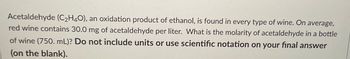 Acetaldehyde (C₂H₄O), an oxidation product of ethanol, is found in every type of wine. On average, red wine contains 30.0 mg of acetaldehyde per liter. What is the molarity of acetaldehyde in a bottle of wine (750. mL)? **Do not include units or use scientific notation on your final answer (on the blank).**