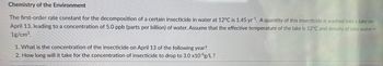 Chemistry of the Environment
The first-order rate constant for the decomposition of a certain insecticide in water at 12°C is 1.45 yr¹. A quantity of this insecticide is washed into a lake on
April 13, leading to a concentration of 5.0 ppb (parts per billion) of water. Assume that the effective temperature of the lake is 12°C and density of lake water =
1g/cm³.
1. What is the concentration of the insecticide on April 13 of the following year?
2. How long will it take for the concentration of insecticide to drop to 3.0 x10 g/L?