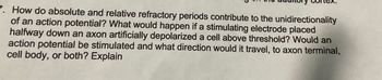 7. How do absolute and relative refractory periods contribute to the unidirectionality
of an action potential? What would happen if a stimulating electrode placed
halfway down an axon artificially depolarized a cell above threshold? Would an
action potential be stimulated and what direction would it travel, to axon terminal,
cell body, or both? Explain