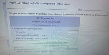 Compute KLT's net cash provided by operating activities-indirect method.
Complete the partial Statement of Cash Flows. (Use a minus sign or parentheses for amounts that result in a decrease in cash.)
KLT Equipment, Inc.
Statement of Cash Flows (Partial)
Year Ended December 31, 2024
Cash Flows from Operating Activities:
Net Income
Adjustments to Reconcile Net Income to
Net Cash Provided by Operating Activities:
Net Cash Provided by (Used for) Operating Activities