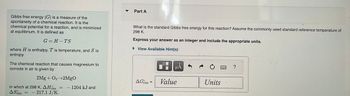 Gibbs free energy (G) is a measure of the
spontaneity of a chemical reaction. It is the
chemical potential for a reaction, and is minimized
at equilibrium. It is defined as
G=H-TS
where H is enthalpy, T is temperature, and S is
entropy.
The chemical reaction that causes magnesium to
corrode in air is given by
2Mg + O2-2MgO
in which at 298 K, AH
ASixm 217.1 J/K.
=
= - 1204 kJ and
=
Part A
What is the standard Gibbs free energy for this reaction? Assume the commonly used standard reference temperature of
298 K.
Express your answer as an integer and include the appropriate units.
► View Available Hint(s)
AGrxn =
μÅ
Value
Units
?