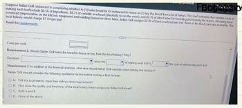 FBbbed by
Suppose Italian Grill restaurant is considering whether to (1) bake bread for its restaurant in-house or (2) buy the bread from a local bakery. The chef estimates that variable costs of
making each loaf include $0.56 of ingredients, $0.21 of variable overhead (electricity to run the oven), and $0.75 of direct labor for kneading and forming the loaves. Allocating fixed
overhead (depreciation on the kitchen equipment and building) based on direct labor, Italian Grill assigns $0.99 of fixed overhead per loaf. None of the fixed costs are avoidable. The
local bakery would charge $1.84 per loaf.
Read the requirements.
Cost per unit
Requirement 2. Should Italian Grill bake the bread in-house or buy from the local bakery? Why?
Decision:
...
since the
of making each loaf is
Requirement 3. In addition to the financial analysis, what else should Italian Grill consider when making this decision?
Italian Grill should consider the following qualitative factors before making a final decision:
OA. Will the local bakery meet their delivery time requirements?
OB. How does the quality and freshness of the local bakery bread compare to Italian Grill bread?
OC. Both A and B
OD. None of the above
es possible
the cost of outsourcing each loaf.