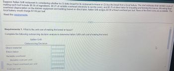 Suppose Italian Grill restaurant is considering whether to (1) bake bread for its restaurant in-house or (2) buy the bread from a local bakery. The chef estimates that variable costs of
making each loaf include $0.56 of ingredients, $0.21 of variable overhead (electricity to run the oven), and $0.75 of direct labor for kneading and forming the loaves. Allocating fixed
overhead (depreciation on the kitchen equipment and building) based on direct labor, Italian Grill assigns $0.99 of fixed overhead per loaf. None of the fixed costs are avoidable. The
local bakery would charge $1.84 per loaf.
Read the requirements.
Requirements 1. What is the unit cost of making the bread in-house?
Complete the following outsourcing decision analysis to determine Italian Grill's unit cost of making the bread.
Direct material
Direct labor
Italian Grill
Outsourcing Decision
Variable overhead
Variable cost per unit
Plus: Fixed overhead per unit
Cost per unit
K