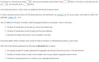 In the short run, the price level will be
50, and real GDP will be
100 , and real gross domestic product (GDP) will be
$6 billion.
$4 billion. In the long run, the price level will
be
Assume that the economy is still in short-run equilibrium following the increase in taxes.
In order to bring the economy back to its full-employment level, the central bank can increase
the money supply, which leads to a shift in the
aggregate supply
curve.
Why is it difficult for the Bank of Canada to shift the aggregate demand curve precisely? Check all that apply.
The Bank of Canada does not exercise any control over interest rates.
The Bank of Canada does not lend to banks and financial institutions.
Data about the state of the economy are not available in real time.
Economists debate whether monetary policy should be made by discretion or implemented according to a set of rules.
With which of the following statements are advocates of discretion likely to agree?
On average, the Bank of Canada's adjustments to aggregate demand shocks push the economy in the right direction.
The Bank of Canada is likely to make a lot of mistakes when trying to adjust to aggregate demand shocks.
The Bank of Canada should not try to adjust to every aggregate demand shock.
