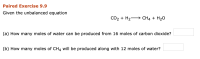**Paired Exercise 9.9**

Given the unbalanced equation:

\[ \text{CO}_2 + \text{H}_2 \rightarrow \text{CH}_4 + \text{H}_2\text{O} \]

**(a)** How many moles of water can be produced from 16 moles of carbon dioxide?
\[ \quad \boxed{} \]

**(b)** How many moles of \(\text{CH}_4\) will be produced along with 12 moles of water?
\[ \quad \boxed{} \]

**Explanation:** 
This exercise involves solving stoichiometric problems using the given unbalanced chemical equation. The students are required to determine the amount of products formed when given the amount of reactants. To solve these problems, the equation should first be balanced, and then the mole ratios should be used to find the answers. 

**Note:** Ensure to balance the chemical equation before performing any calculations to get accurate results.