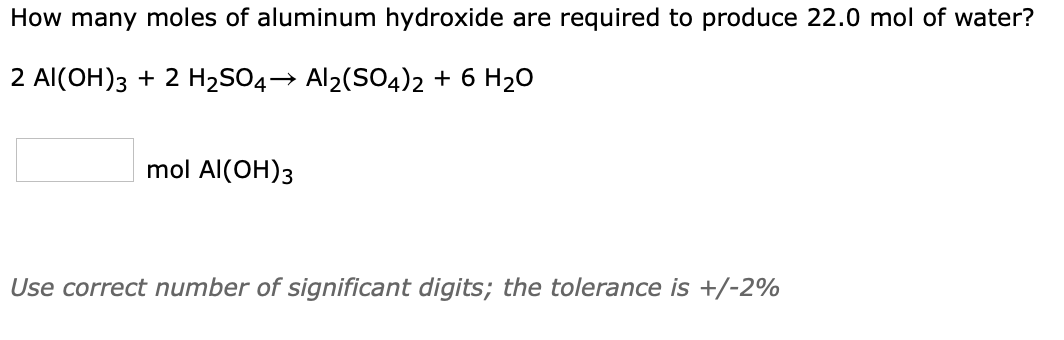 How many moles of aluminum hydroxide are required to produce 22.0 mol of water?
2 Al(OH)3 + 2 H2SO4→ Al2(SO4)2 + 6 H20
mol Al(OH)3
Use correct number of significant digits; the tolerance is +/-2%

