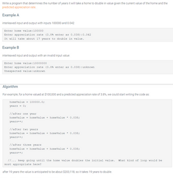 Write a program that determines the number of years it will take a home to double in value given the current value of the home and the
predicted appreciation rate.
Example A
interleaved input and output with inputs 100000 and 0.042
Enter home value: 100000
Enter appreciation rate (3.8% enter as 0.038):0.042
It will take about 17 years to double in value.
Example B
interleaved input and output with an invalid input value:
Enter home value: 10000000
Enter appreciation rate (3.84 enter as 0.038) : unknown
Unexpected value: unknown
Algorithm
For example, for a home valued at $100,000 and a predicted appreciation rate of 3.8%, we could start writing the code as:
home Value - 100000.0;
years = 0;
//after one year
home value homeValue+ homeValue 0.038;
years++;
//after two years
home value homeValue+ homeValue 0.038;
years++;
//after three years
homeValue homeValue+ homeValue 0.038;
years++;
//... keep going until the home value doubles the initial value. What kind of loop would be
most appropriate here?
after 19 years the value is anticipated to be about $203,118, so it takes 19 years to double.