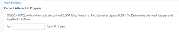 View Policies
Current Attempt in Progress
Oil (SG = 0.70), with a kinematic viscosity of 0.007 ft2/s, flows in a 3-in-diameter pipe at 0.58 ft³/s. Determine the head loss per unit
length of this flow.
h₁ =
ft per ft of pipe