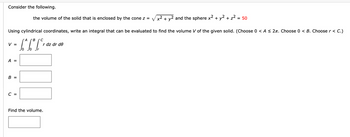 Consider the following.
Using cylindrical coordinates, write an integral that can be evaluated to find the volume V of the given solid. (Choose 0 < A ≤ 2. Choose 0 < B. Choose r < C.)
"A B C
[^6² [²²
V =
A =
B =
the volume of the solid that is enclosed by the cone z = √√√x² + y² and the sphere x² + y² + z² =
= 50
C =
r dz dr de
Find the volume.