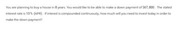 You are planning to buy a house in 8 years. You would like to be able to make a down payment of $67,800. The stated
interest rate is 13% (APR). If interest is compounded continuously, how much will you need to invest today in order to
make the down payment?