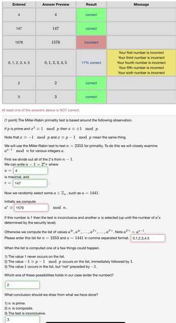 Entered
Answer Preview
Result
Message
4
4
correct
147
147
correct
1576
1576
incorrect
0, 1, 2, 3, 4, 5
0, 1, 2, 3, 4, 5
17% correct
Your first number is incorrect
Your third number is incorrect
Your fourth number is incorrect
Your fifth number is incorrect
Your sixth number is incorrect
2
2
correct
3
3
correct
At least one of the answers above is NOT correct.
(1 point) The Miller-Rabin primality test is based around the following observation.
If p is prime and x² = 1 mod p then x = ±1 mod p.
Note that x = -1 mod p and x = p-1 mod p mean the same thing.
We will use the Miller-Rabin test to test n = 2353 for primality. To do this we will closely examine
an-1 mod n for various integers a.
First we divide out all of the 2's from n
We can write n − 1 = 2ur where
u = 4
is maximal, and
r = 147
=
1.
Now we randomly select some a Є Zn, such as a = 1441.
Initially we compute
ar
= 1576
mod n.
If this number is 1 then the test is inconclusive and another a is selected (up until the number of a's
determined by the security level).
Otherwise we compute the list of values a²r, a 4r, ...,
..., a²r. Note a 2ª
n-1
a
Please enter this list for n = 2353 and a = 1441 in comma separated format. 0,1,2,3,4,5
When the list is computed one of a few things could happen.
1) The value 1 never occurs on the list.
2) The value -1 = p-1 mod p occurs on the list, immediately followed by 1.
3) The value 1 occurs in the list, but *not* preceded by -1.
Which one of these possibilities holds in our case (enter the number)?
2
What conclusion should we draw from what we have done?
1) n is prime.
2) n is composite.
3) The test is inconclusive.
3