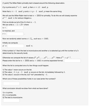 (1 point) The Miller-Rabin primality test is based around the following observation.
If p is prime and x² = 1 mod p then x = ±1 mod p.
Note that x = -1 mod p and x = p-1 mod p mean the same thing.
We will use the Miller-Rabin test to test n = = 2353 for primality. To do this we will closely examine
an-1 mod n for various integers a.
First we divide out all of the 2's from n
―
1.
We can write n
u =
is maximal, and
r =
12 where
Now we randomly select some a Є Zn, such as a = 1441.
Initially we compute
ar =
mod n.
If this number is 1 then the test is inconclusive and another a is selected (up until the number of a's
determined by the security level).
2r 4r
Otherwise we compute the list of values a²™, a², ..., a²², ..., a²r. Note a²ur
Please enter this list for n = = 2353 and a = 1441 in comma separated format.
When the list is computed one of a few things could happen.
1) The value 1 never occurs on the list.
2) The value -1 = p-1 mod p occurs on the list, immediately followed by 1.
3) The value 1 occurs in the list, but *not* preceded by -1.
Which one of these possibilities holds in our case (enter the number)?
What conclusion should we draw from what we have done?
1) n is prime.
2) n is composite.
3) The test is inconclusive.