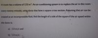A room has a volume of 120 m3. An air-conditioning system is to replace the air in this room
every twenty minutes, using ducts that have a square cross section. Assuming that air can be
treated as an incompressible fluid, find the length of a side of the square if the air speed within
the ducts is:
a) 3.0 m/s and
b) 5.0 m/s.
