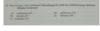 23. Which isotope, when bombarded with nitrogen-15, yields the artificial isotope dubnium-
260 plus 4 neutrons?
A)
californium-245
B)
thorium-257
C) nobelium-245
D)
californium-249
E)
dubnium-249