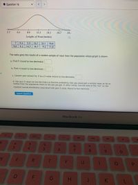 Question 16
3.7
6.3
8.9
11.5
14.1
16.7
19
Lengths of Trout (inches)
7 9.4
5.9
10.7
12.1
10.6
9.8
9.3
14.7
10.7
9.2
11.8
The table gives the results of a random sample of trout from the population whose graph is shown.
a. Find i (round to two decimals):
b. Find s (round to two decimals) :
OF
c. Convert your answer for i to a Z-value (round to two decimals)
d. Use your Z-value (to two decimals) to find the probability that you would get a sample mean as far or
further from the population mean as the one you got. In other words, find the area of the "tail" on the
standard normal distribution associated with your Z-value. Round to four decimals.
Submit Question
MacBook Air
F2
F3
F4
F5
F6
F7
F8
F10
%23
%24
&
*
3
4.
5
6
8.
R
G
H.
K
T-
F.
