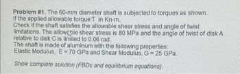 Problem #1. The 60-mm diameter shaft is subjected to torques as shown.
If the applied allowable torque T in Kn-m.
Check if the shaft satisfies the allowable shear stress and angle of twist
limitations. The allow ble shear stress is 80 MPa and the angle of twist of disk A
relative to disk C is limited to 0.06 rad.
The shaft is made of aluminum with the following properties:
Elastic Modulus, E = 70 GPa and Shear Modulus, G = 25 GPa.
Show complete solution (FBDs and equilibrium equations).