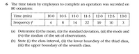 6 The time taken by employees to complete an operation was recorded on
80 occasions:
Time (min)
11-0
11-5 | 12-0| 12-5
10-0
10-5
13-0
Frequency f
4
8
14
22
19
10
3
(a) Determine (i) the mean, (ii) the standard deviation, (iii) the mode and
(iv) the median of the set of observations.
(b) State (i) the class interval, (ii) the lower boundary of the third class,
(iii) the upper boundary of the seventh class.
