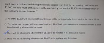 Brett owns a business and during the current income year, Brett has an opening pool balance of
$3,000. He sold most of the assets in the pool during the year for $3,500. Please state which of
the following answer is correct?
O All of the $3,500 will be assessable and the pool will be continued to be depreciated at the rate of 37.5%.
O The balance of the pool will be reduced to nil and $1,625 will be included in the assessable income as there
is no balancing adjustments for a pool.
TH
There will be a balancing adjustment of $1,625 to be included in the assessable income.
O There will be a balancing adjustment of $1,625 to be available as a deduction.