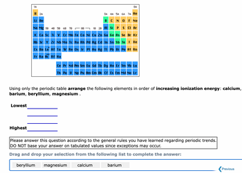 Lowest
1A
Highest
H2A
Li Be
Na Mg 3B 4B 5B 6B 7B
K Ca Sc Ti V Cr Mn Fe Co Ni Cu Zn Ga
8B
3A
B
1B 2B Al
Rb Sr Y Zr Nb Mo Tc Ru Rh Pd Ag Cd In
Cs Ba La Hf Ta W Re Os Ir Pt Au Hg Tl
Fr Ra Ac Rf Ha
**
magnesium
8A
4A 5A 6A 7A He
CN
OF NE
Si P
S Cl Ar
calcium
Ge As Se Br Kr
Using only the periodic table arrange the following elements in order of increasing ionization energy: calcium,
barium, beryllium, magnesium .
Sn Sb Te I Xe
Ce Pr Nd Pm Sm Eu Gd Tb Dy Ho Er Tm Yb Lu
Th Pa U Np Pu Am Cm Bk Cf Es Fm Md No Lr
Pb Bi Po At Rn
Please answer this question according to the general rules you have learned regarding periodic trends.
DO NOT base your answer on tabulated values since exceptions may occur.
Drag and drop your selection from the following list to complete the answer:
beryllium
barium
Previous
