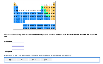 1A
Smallest
H 2A
3A 4A 5A 6A 7A He
BC N O F Ne
Na Mg 38 48 58 6B 7B
88
18 28 Al Si P S Cl Ar
K Ca Sc Ti V Cr Mn Fe Co Ni Cu Zn Ga Ge As Se Br Kr
Li Be
Rb Sr Y Zr Nb Mo Tc Ru Rh
Pd Ag Cd In
Cs Ba La Hf Ta W Re Os Ir Pt Au Hg Tl
**
Fr Ra Ac Rf Ha
8A
Sn Sb Te I Xe
F-
Pb Bi Po At Rn
Ce Pr Nd Pm Sm Eu Gd Tb Dy Ho Er Tm Yb Lu
Th Pa U Np Pu Am Cm Bk Cf Es Fm Md No Lr
Arrange the following ions in order of increasing ionic radius: fluoride ion, aluminum ion, nitride ion, sodium
ion.
Largest
Drag and drop your selection from the following list to complete the answer:
A1³+
Na+
N ³-